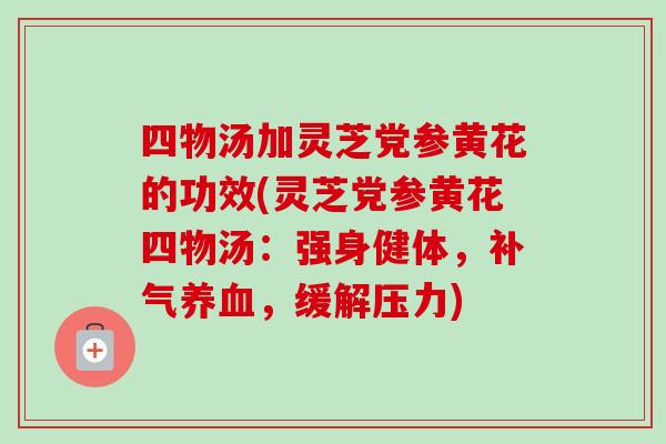 四物汤加灵芝党参黄花的功效(灵芝党参黄花四物汤:强身健体,,缓解压力) 四物汤加灵芝党参黄花的功效(灵芝党参黄花四物汤:强身健体,,缓解压力)