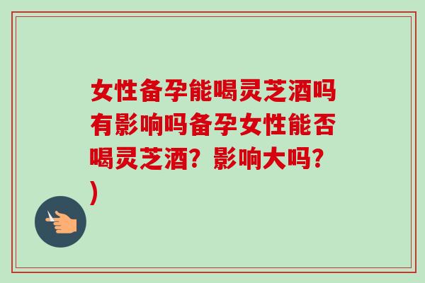 女性备孕能喝灵芝酒吗有影响吗备孕女性能否喝灵芝酒？影响大吗？)