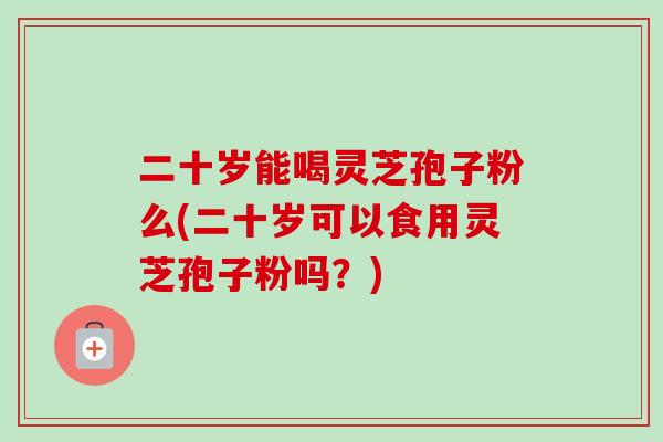 二十岁能喝灵芝孢子粉么(二十岁可以食用灵芝孢子粉吗？)