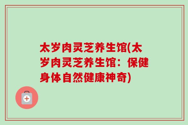 太岁肉灵芝养生馆(太岁肉灵芝养生馆:保健身体自然健康神奇) 太岁肉灵芝养生馆(太岁肉灵芝养生馆:保健身体自然健康神奇)