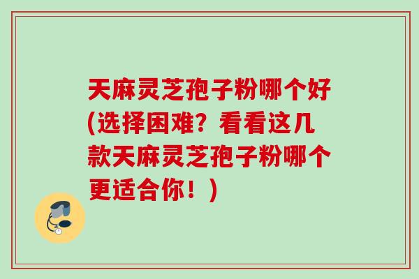 天麻灵芝孢子粉哪个好(选择困难？看看这几款天麻灵芝孢子粉哪个更适合你！)