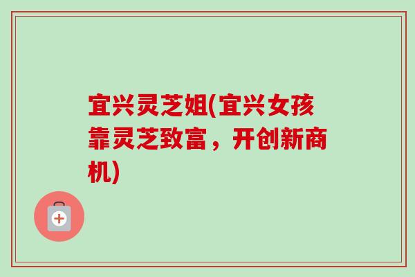 宜兴灵芝姐(宜兴女孩靠灵芝致富,开创新商机) 宜兴灵芝姐(宜兴女孩靠灵芝致富,开创新商机)