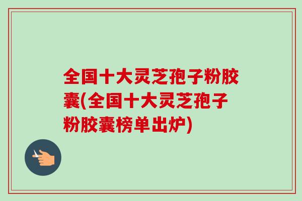全国十大灵芝孢子粉胶囊(全国十大灵芝孢子粉胶囊榜单出炉)