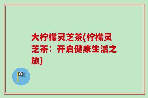 大柠檬灵芝茶(柠檬灵芝茶:开启健康生活之旅) 大柠檬灵芝茶(柠檬灵芝茶:开启健康生活之旅)
