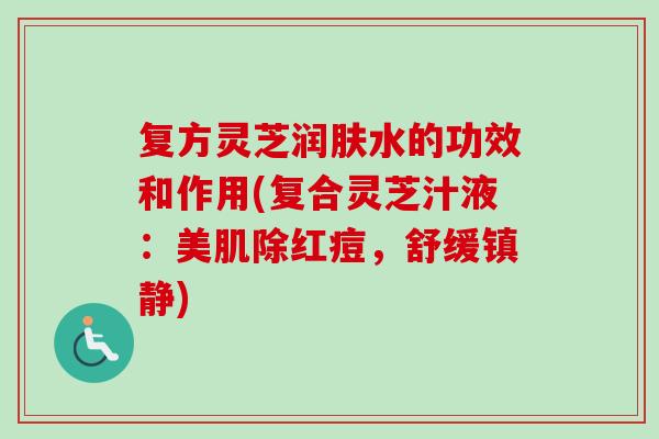 复方灵芝润肤水的功效和作用(复合灵芝汁液:美肌除红痘,舒缓) 复方灵芝润肤水的功效和作用(复合灵芝汁液:美肌除红痘,舒缓)