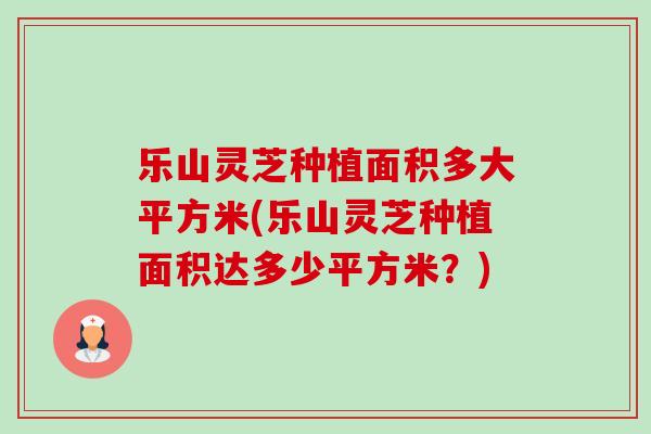 乐山灵芝种植面积多大平方米(乐山灵芝种植面积达多少平方米?) 乐山灵芝种植面积多大平方米(乐山灵芝种植面积达多少平方米?)