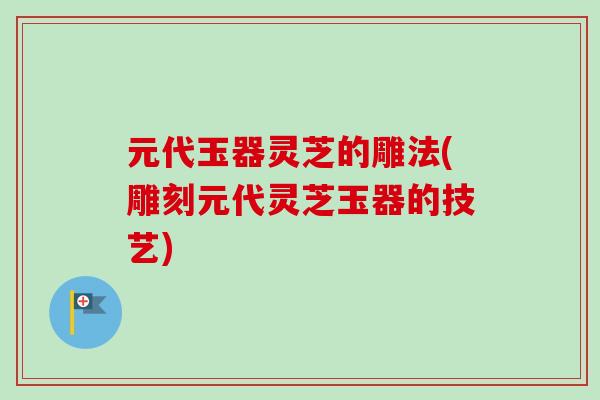 元代玉器灵芝的雕法(雕刻元代灵芝玉器的技艺) 元代玉器灵芝的雕法(雕刻元代灵芝玉器的技艺)