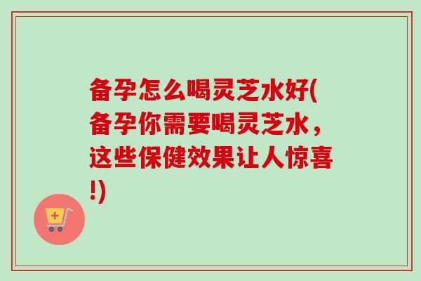 备孕怎么喝灵芝水好(备孕你需要喝灵芝水,这些保健效果让人惊喜!) 备孕怎么喝灵芝水好(备孕你需要喝灵芝水,这些保健效果让人惊喜!)