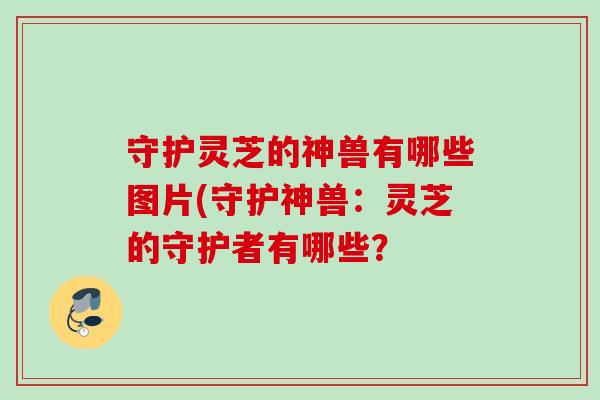 守护灵芝的神兽有哪些图片(守护神兽:灵芝的守护者有哪些? 守护灵芝的神兽有哪些图片(守护神兽:灵芝的守护者有哪些?