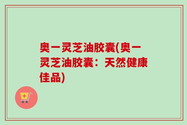 奥一灵芝油胶囊(奥一灵芝油胶囊:天然健康佳品) 奥一灵芝油胶囊(奥一灵芝油胶囊:天然健康佳品)