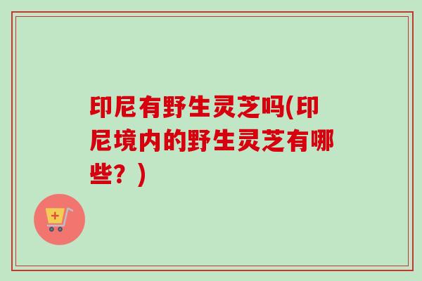 印尼有野生灵芝吗(印尼境内的野生灵芝有哪些？)