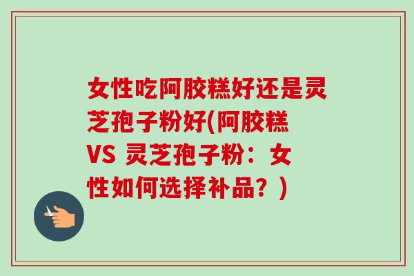 女性吃阿胶糕好还是灵芝孢子粉好(阿胶糕 VS 灵芝孢子粉：女性如何选择补品？)