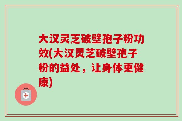 大汉灵芝破壁孢子粉功效(大汉灵芝破壁孢子粉的益处，让身体更健康)