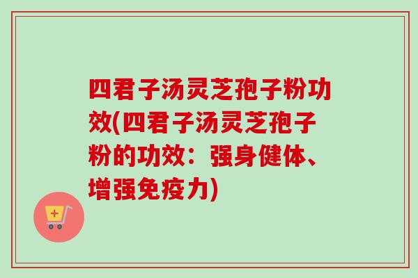 四君子汤灵芝孢子粉功效(四君子汤灵芝孢子粉的功效:强身健体、增强免疫力) 四君子汤灵芝孢子粉功效(四君子汤灵芝孢子粉的功效:强身健体、增强免疫力)