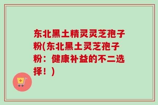 东北黑土精灵灵芝孢子粉(东北黑土灵芝孢子粉：健康补益的不二选择！)