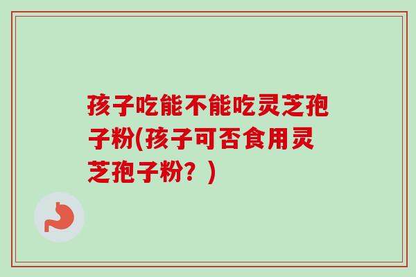 孩子吃能不能吃灵芝孢子粉(孩子可否食用灵芝孢子粉?) 孩子吃能不能吃灵芝孢子粉(孩子可否食用灵芝孢子粉?)