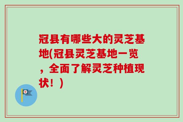 冠县有哪些大的灵芝基地(冠县灵芝基地一览,全面了解灵芝种植现状!) 冠县有哪些大的灵芝基地(冠县灵芝基地一览,全面了解灵芝种植现状!)