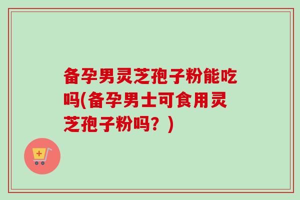 备孕男灵芝孢子粉能吃吗(备孕男士可食用灵芝孢子粉吗？)