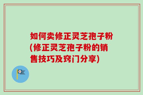 如何卖修正灵芝孢子粉(修正灵芝孢子粉的销售技巧及窍门分享) 如何卖修正灵芝孢子粉(修正灵芝孢子粉的销售技巧及窍门分享)