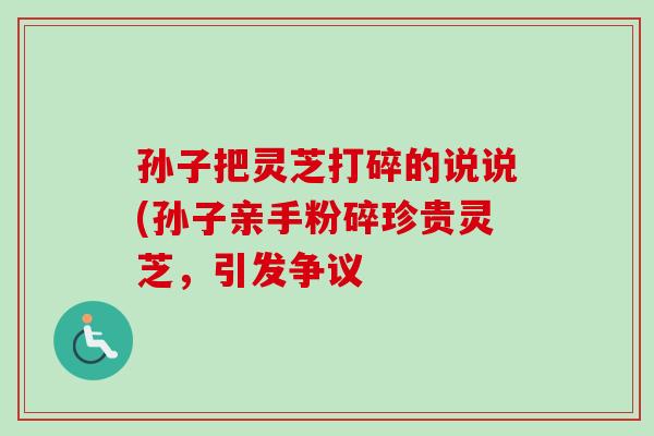 孙子把灵芝打碎的说说(孙子亲手粉碎珍贵灵芝,引发争议 孙子把灵芝打碎的说说(孙子亲手粉碎珍贵灵芝,引发争议