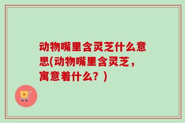 动物嘴里含灵芝什么意思(动物嘴里含灵芝,寓意着什么?) 动物嘴里含灵芝什么意思(动物嘴里含灵芝,寓意着什么?)