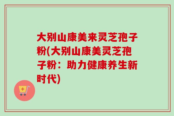 大别山康美来灵芝孢子粉(大别山康美灵芝孢子粉:助力健康养生新时代) 大别山康美来灵芝孢子粉(大别山康美灵芝孢子粉:助力健康养生新时代)