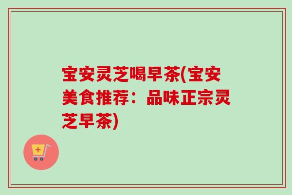 宝安灵芝喝早茶(宝安美食推荐:品味正宗灵芝早茶) 宝安灵芝喝早茶(宝安美食推荐:品味正宗灵芝早茶)