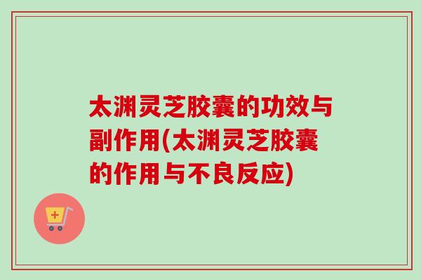 太渊灵芝胶囊的功效与副作用(太渊灵芝胶囊的作用与不良反应) 太渊灵芝胶囊的功效与副作用(太渊灵芝胶囊的作用与不良反应)