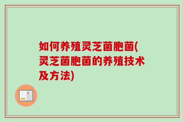 如何养殖灵芝菌胞菌(灵芝菌胞菌的养殖技术及方法) 如何养殖灵芝菌胞菌(灵芝菌胞菌的养殖技术及方法)
