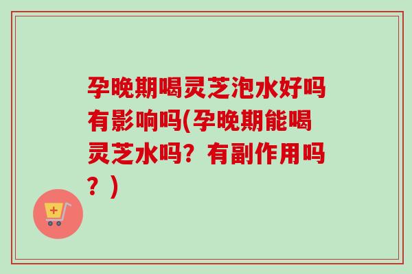孕晚期喝灵芝泡水好吗有影响吗(孕晚期能喝灵芝水吗？有副作用吗？)
