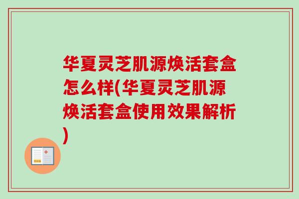 华夏灵芝肌源焕活套盒怎么样(华夏灵芝肌源焕活套盒使用效果解析) 华夏灵芝肌源焕活套盒怎么样(华夏灵芝肌源焕活套盒使用效果解析)