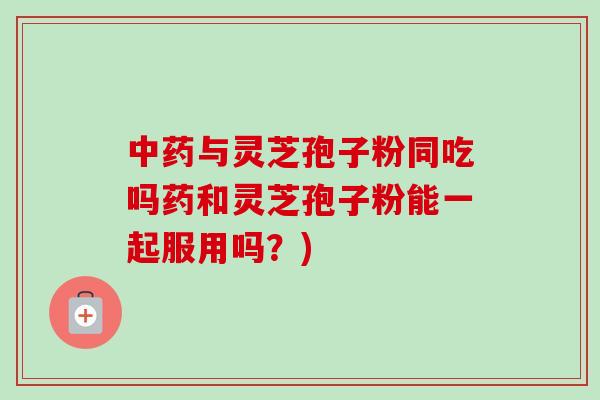 与灵芝孢子粉同吃吗药和灵芝孢子粉能一起服用吗？)