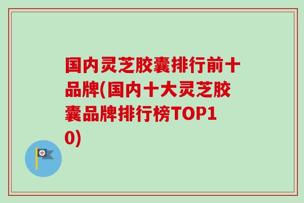 国内灵芝胶囊排行前十品牌(国内十大灵芝胶囊品牌排行榜TOP10) 国内灵芝胶囊排行前十品牌(国内十大灵芝胶囊品牌排行榜TOP10)