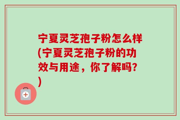 宁夏灵芝孢子粉怎么样(宁夏灵芝孢子粉的功效与用途,你了解吗?) 宁夏灵芝孢子粉怎么样(宁夏灵芝孢子粉的功效与用途,你了解吗?)