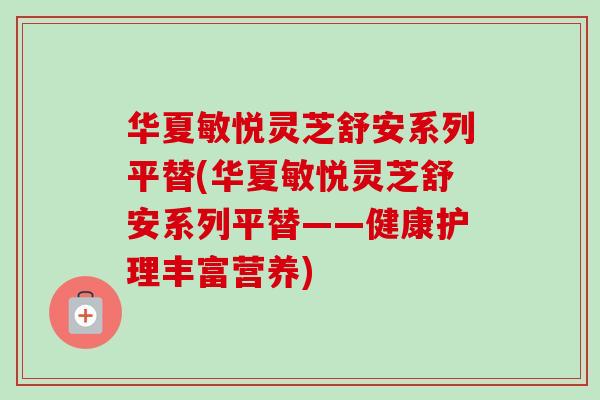 华夏敏悦灵芝舒安系列平替(华夏敏悦灵芝舒安系列平替——健康护理丰富营养) 华夏敏悦灵芝舒安系列平替(华夏敏悦灵芝舒安系列平替——健康护理丰富营养)
