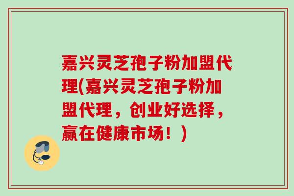 嘉兴灵芝孢子粉加盟代理(嘉兴灵芝孢子粉加盟代理，创业好选择，赢在健康市场！)