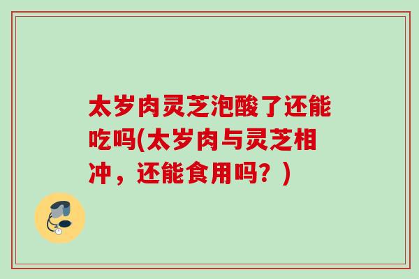 太岁肉灵芝泡酸了还能吃吗(太岁肉与灵芝相冲,还能食用吗?) 太岁肉灵芝泡酸了还能吃吗(太岁肉与灵芝相冲,还能食用吗?)