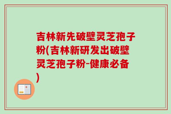 吉林新先破壁灵芝孢子粉(吉林新研发出破壁灵芝孢子粉-健康必备) 吉林新先破壁灵芝孢子粉(吉林新研发出破壁灵芝孢子粉-健康必备)