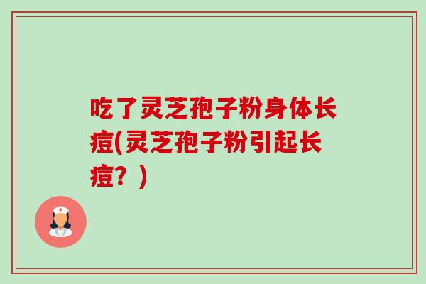 吃了灵芝孢子粉身体长痘(灵芝孢子粉引起长痘？)