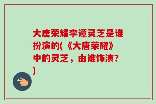 大唐荣耀李谭灵芝是谁扮演的(《大唐荣耀》中的灵芝,由谁饰演?) 大唐荣耀李谭灵芝是谁扮演的(《大唐荣耀》中的灵芝,由谁饰演?)