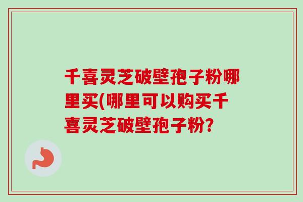 千喜灵芝破壁孢子粉哪里买(哪里可以购买千喜灵芝破壁孢子粉? 千喜灵芝破壁孢子粉哪里买(哪里可以购买千喜灵芝破壁孢子粉?