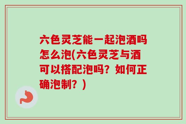 六色灵芝能一起泡酒吗怎么泡(六色灵芝与酒可以搭配泡吗?如何正确泡制?) 六色灵芝能一起泡酒吗怎么泡(六色灵芝与酒可以搭配泡吗?如何正确泡制?)