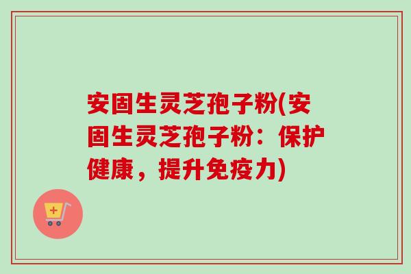 安固生灵芝孢子粉(安固生灵芝孢子粉：保护健康，提升免疫力)