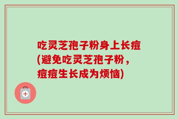 吃灵芝孢子粉身上长痘(避免吃灵芝孢子粉,痘痘生长成为烦恼) 吃灵芝孢子粉身上长痘(避免吃灵芝孢子粉,痘痘生长成为烦恼)
