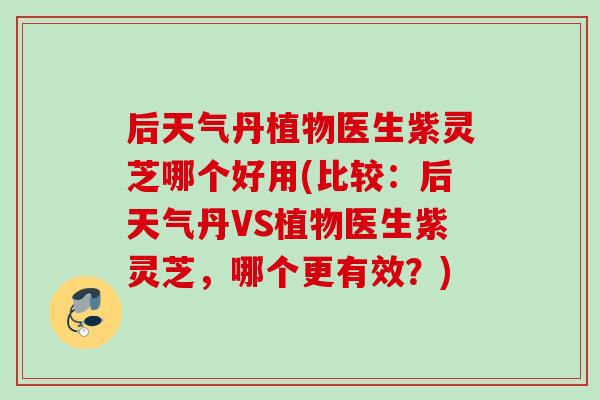 后天气丹植物医生紫灵芝哪个好用(比较:后天气丹VS植物医生紫灵芝,哪个更有效?) 后天气丹植物医生紫灵芝哪个好用(比较:后天气丹VS植物医生紫灵芝,哪个更有效?)