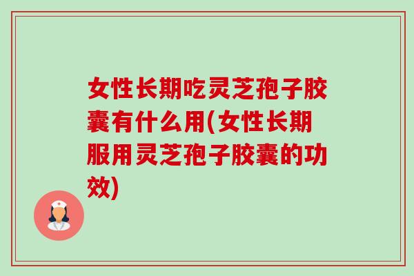 女性长期吃灵芝孢子胶囊有什么用(女性长期服用灵芝孢子胶囊的功效)