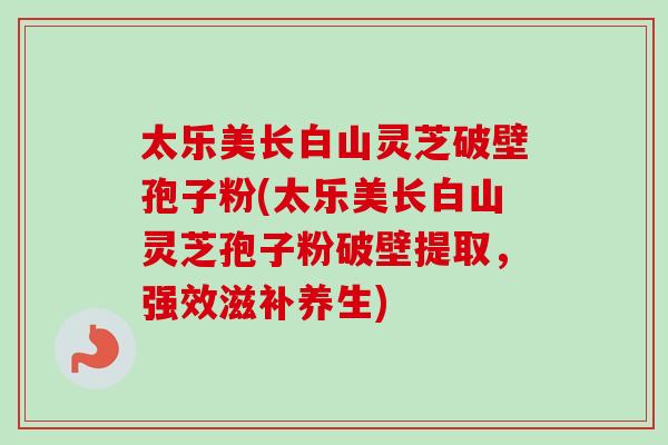 太乐美长白山灵芝破壁孢子粉(太乐美长白山灵芝孢子粉破壁提取，强效滋补养生)