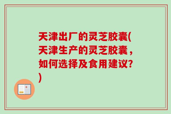 天津出厂的灵芝胶囊(天津生产的灵芝胶囊，如何选择及食用建议？)