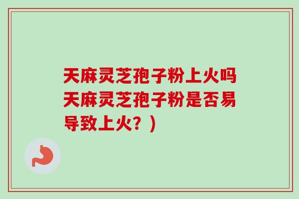 天麻灵芝孢子粉上火吗天麻灵芝孢子粉是否易导致上火?) 天麻灵芝孢子粉上火吗天麻灵芝孢子粉是否易导致上火?)