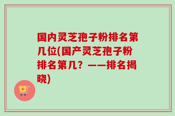 国内灵芝孢子粉排名第几位(国产灵芝孢子粉排名第几?——排名揭晓) 国内灵芝孢子粉排名第几位(国产灵芝孢子粉排名第几?——排名揭晓)